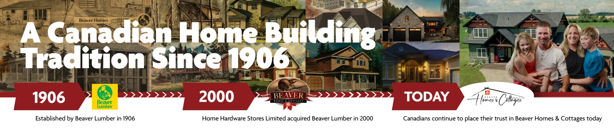 A Canadian Home Building Tradition Since 1906. 1906: Established by Beaver Lumber. 2000: Home Hardware Stores Limited acquired Beaver Lumber. Today: Canadians continue to place their trust in Beaver Homes & Cottages.